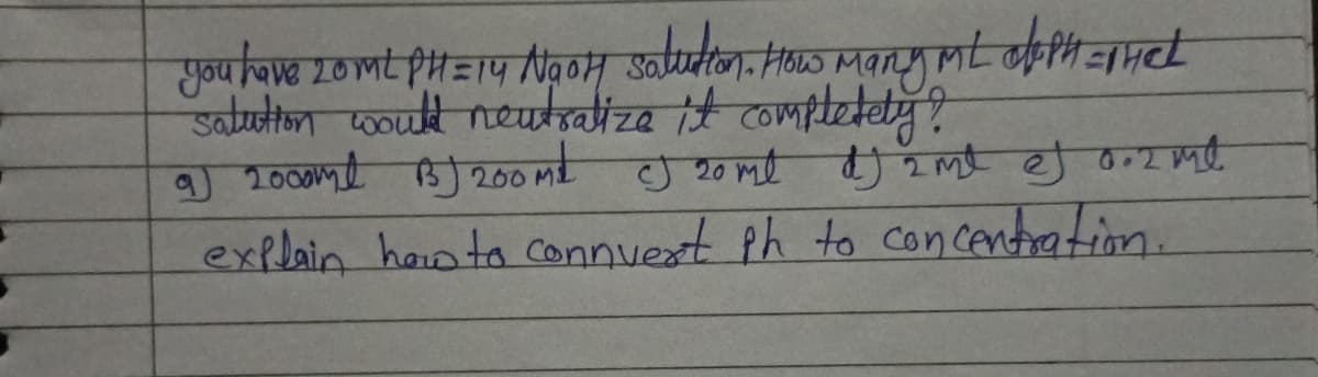 you have 20ML PH=14 NaOH solution. How Many ML dloph=mhet
salution would neutralize it completely?
9) 2000ml BJ 200 M² CJ 20 ml dJj 2 ml ef 0.2 ml
explain how to connvert ph to concentration.