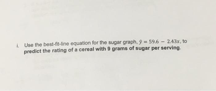 i. Use the best-fit-line equation for the sugar graph, y = 59.6 2.43x, to
predict the rating of a cereal with 9 grams of sugar per serving.