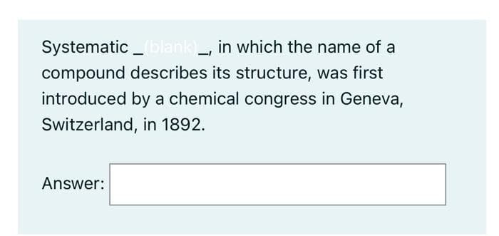 Systematic_blank),
in which the name of a
compound describes its structure, was first
introduced by a chemical congress in Geneva,
Switzerland, in 1892.
Answer: