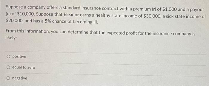 Suppose a company offers a standard insurance contract with a premium (r) of $1,000 and a payout
(q) of $10,000. Suppose that Eleanor earns a healthy state income of $30,000, a sick state income of
$20,000, and has a 5% chance of becoming ill.
From this information, you can determine that the expected profit for the insurance company is
likely:
O positive
O equal to zero
O negative
