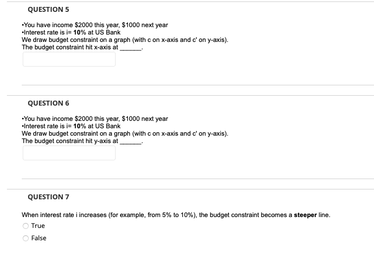 QUESTION 5
•You have income $2000 this year, $1000 next year
•Interest rate is i= 10% at US Bank
We draw budget constraint on a graph (with c on x-axis and c' on y-axis).
The budget constraint hit x-axis at
QUESTION 6
•You have income $2000 this year, $1000 next year
•Interest rate is i= 10% at US Bank
We draw budget constraint on a graph (with c on x-axis and c' on y-axis).
The budget constraint hit y-axis at
QUESTION 7
When interest rate i increases (for example, from 5% to 10%), the budget constraint becomes a steeper line.
True
False
