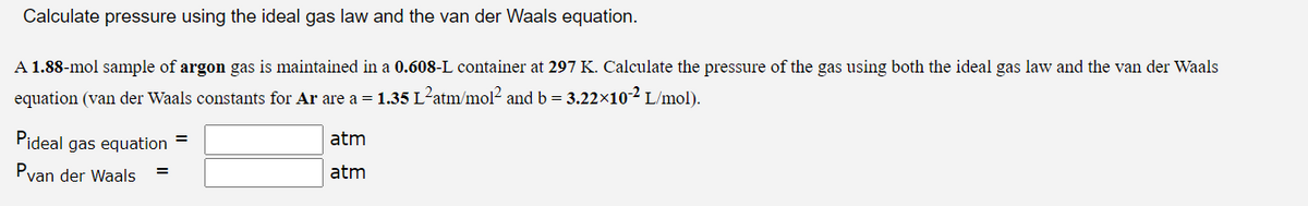 Calculate pressure using the ideal gas law and the van der Waals equation.
A 1.88-mol sample of argon gas is maintained in a 0.608-L container at 297 K. Calculate the pressure of the gas using both the ideal gas law and the van der Waals
equation (van der Waals constants for Ar are a = 1.35 L²atm/mol² and b = 3.22x10-² L/mol).
Pideal
Pvan der Waals
gas equation
=
atm
atm