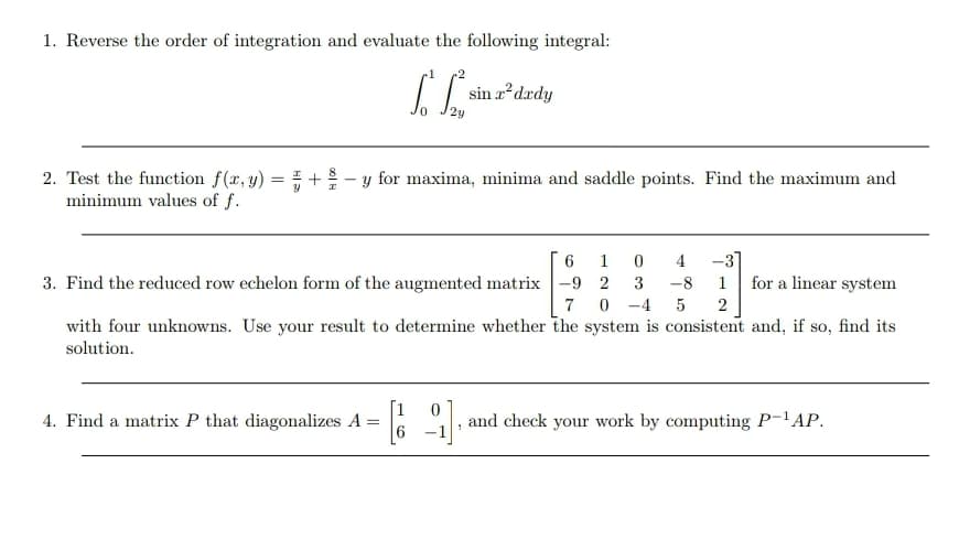1. Reverse the order of integration and evaluate the following integral:
sin a?drdy
+- y for maxima, minima and saddle points. Find the maximum and
2. Test the function f(x, y)
minimum values of f.
-31
for a linear system
1
4
3. Find the reduced row echelon form of the augmented matrix -9 2
3
-8 1
7
-4
with four unknowns. Use your result to determine whether the system is consistent and, if so, find its
solution.
[1
4. Find a matrix P that diagonalizes A =
and check your work by computing P-'AP.
-1
