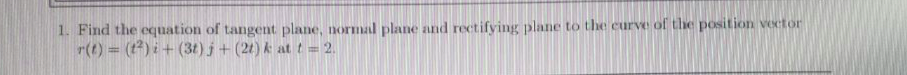 1. Find the equation of tangent plane, normal plane and rectifying plane to the curve of the position vector
r(t) = (t) i + (3t) j + (21) k att = 2.
