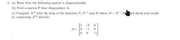 4. (a) Show that the following matrix is diagonalizable.
(b) Find a matrix P that diagonalizes A.
(c) Compute A10 with the help of the matrices P, P-1 and D where D = P-And check your result
by computing A10 directly.
-2
8.
A = 0
-1
