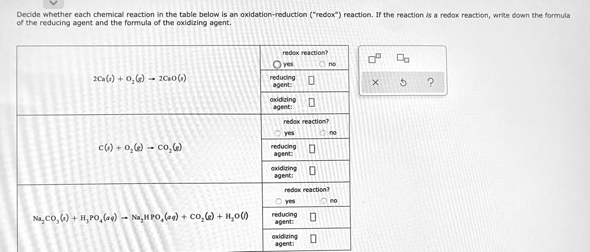 Decide whether each chemical reaction in the table below is an oxidation-reduction ("redox") reaction. If the reaction is a redox reaction, write down the formula
of the reducing agent and the formula of the oxidizing agent.
redox reaction?
O yes
O no
2Ca (s) + 0,(g) → 2CaO(s)
reducing
agent:
oxidizing
agent:
redox reaction?
yes
no
c() + 0,(s) → co,6)
reducing
agent:
oxidizing
agent:
redox reaction?
O yes
no
Na, Co, () + H,PO,(aq) → Na,H PO,(aq) + Co,g) + H,0()
reducing
agent:
oxidizing
agent:
1
