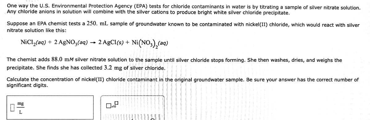 One way the U.S. Environmental Protection Agency (EPA) tests for chloride contaminants in water is by titrating a sample of silver nitrate solution.
Any chloride anions in solution will combine with the silver cations to produce bright white silver chloride precipitate.
Suppose an EPA chemist tests a 250. mL sample of groundwater known to be contaminated with nickel(II) chloride, which would react with silver
nitrate solution like this:
NiCl,(aq) + 2 AgNO3(aq) → 2 AgCl(s) + Ni(NO,),(aq)
The chemist adds 88.0 mM silver nitrate solution to the sample until silver chloride stops forming. She then washes, dries, and weighs the
precipitate. She finds she has collected 3.2 mg of silver chloride.
Calculate the concentration of nickel(II) chloride contaminant in the original groundwater sample. Be sure your answer has the correct number of
significant digits.
mg
