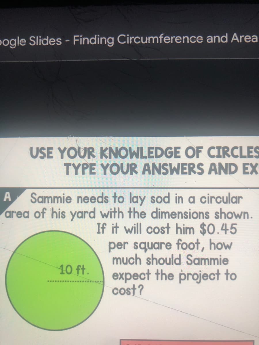 pogle Slides - Finding Circumference and Area
USE YOUR KNOWLEDGE OF CIRCLES
TYPE YOUR ANSWERS AND EX
Sammie needs to lay sod in a circular
area of his yard with the dimensions shown.
If it will cost him $0.45
per square foot, how
much should Sammie
10 ft.
expect the project to
cost?
