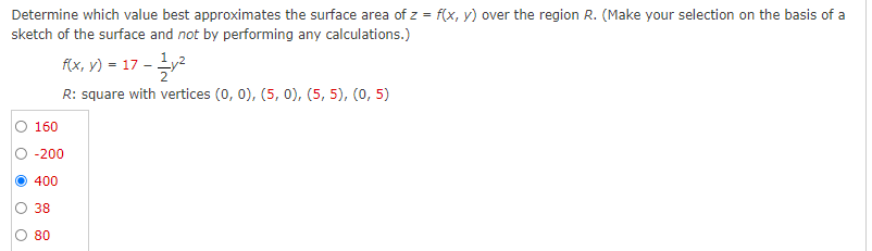 Determine which value best approximates the surface area of z = f(x, y) over the region R. (Make your selection on the basis of a
sketch of the surface and not by performing any calculations.)
f(x, y) = 17 - Ly2
R: square with vertices (0, 0), (5, 0), (5, 5), (0, 5)
O 160
O -200
O 400
38
80
