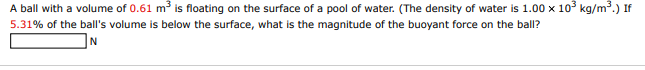 A ball with a volume of 0.61 m is floating on the surface of a pool of water. (The density of water is 1.00 x 10° kg/m.) If
5.31% of the ball's volume is below the surface, what is the magnitude of the buoyant force on the ball?

