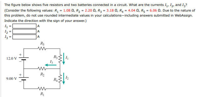 The figure below shows five resistors and two batteries connected in a circuit. What are the currents I,, I2, and I3?
(Consider the following values: R, = 1.08 0, R2 = 2.20 0, R3 = 3.18 0, R4 = 4.04 0, R5 = 6.06 0. Due to the nature of
this problem, do not use rounded intermediate values in your calculations-including answers submitted in WebAssign.
Indicate the direction with the sign of your answer.)
A
A
I3 =
A
Rs
R3
12.0 V
R2
9.00 V
R1
