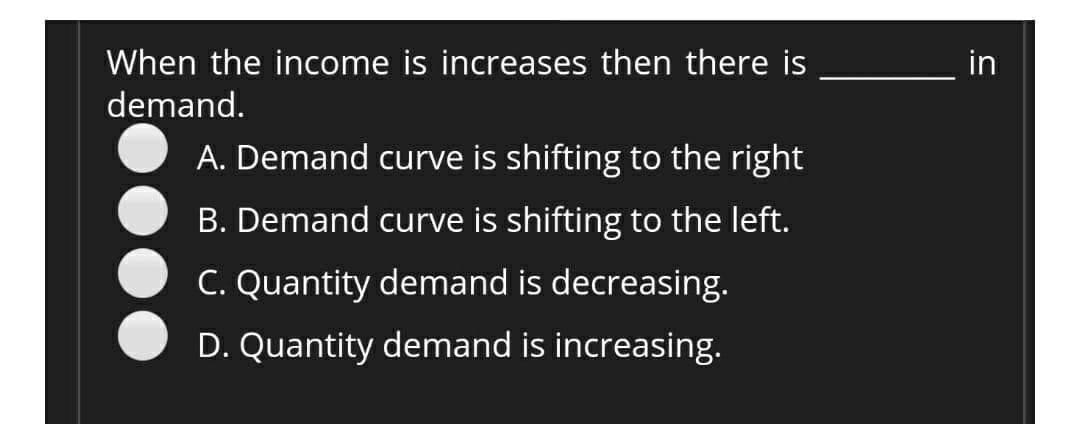 When the income is increases then there is
demand.
A. Demand curve is shifting to the right
B. Demand curve is shifting to the left.
C. Quantity demand is decreasing.
D. Quantity demand is increasing.
in