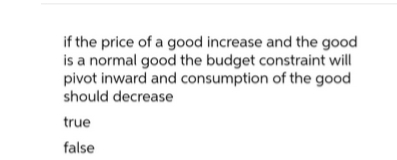 if the price of a good increase and the good
is a normal good the budget constraint will
pivot inward and consumption of the good
should decrease
true
false