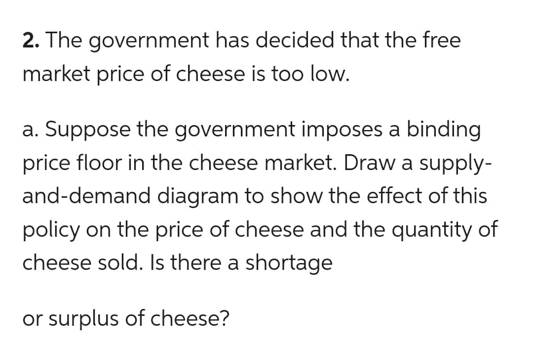 2. The government has decided that the free
market price of cheese is too low.
a. Suppose the government imposes a binding
price floor in the cheese market. Draw a supply-
and-demand diagram to show the effect of this
policy on the price of cheese and the quantity of
cheese sold. Is there a shortage
or surplus of cheese?