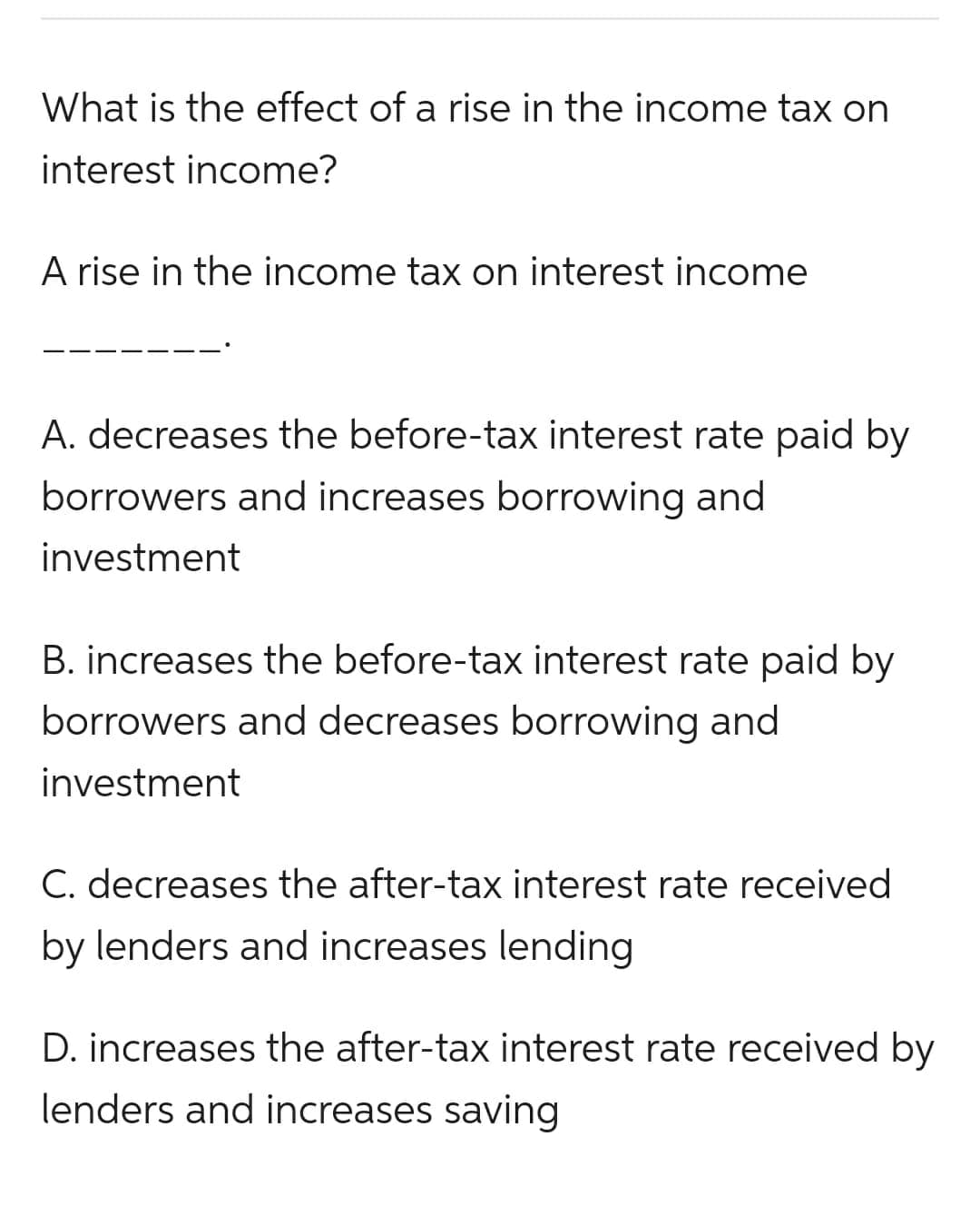 What is the effect of a rise in the income tax on
interest income?
A rise in the income tax on interest income
A. decreases the before-tax interest rate paid by
borrowers and increases borrowing and
investment
B. increases the before-tax interest rate paid by
borrowers and decreases borrowing and
investment
C. decreases the after-tax interest rate received
by lenders and increases lending
D. increases the after-tax interest rate received by
lenders and increases saving