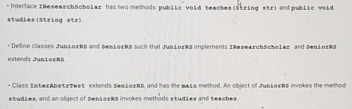 -Interface IResearch Scholar has two methods public void teaches (String str) and public void
studies (String str).
- Define classes JuniorRS and SeniorRs such that JuniorRS implements IResearchScholar and SeniorRS
extends JuniorRS.
- Class InterAbstrTest extends SeniorRS, and has the main method. An object of JuniorRs invokes the method
studies, and an object of SeniorRS invokes methods studies and teaches.