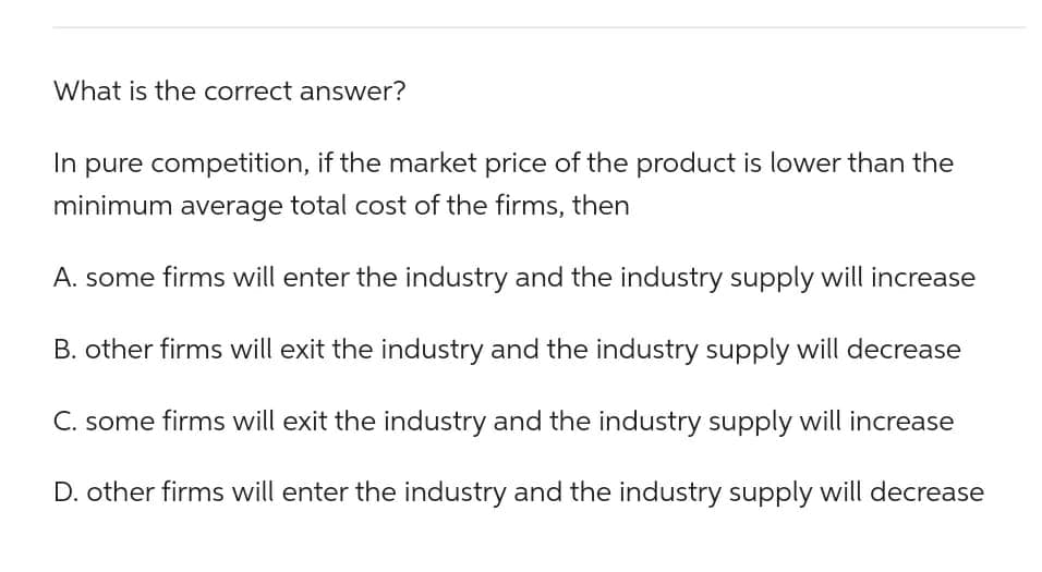 What is the correct answer?
In pure competition, if the market price of the product is lower than the
minimum average total cost of the firms, then
A. some firms will enter the industry and the industry supply will increase
B. other firms will exit the industry and the industry supply will decrease
C. some firms will exit the industry and the industry supply will increase
D. other firms will enter the industry and the industry supply will decrease