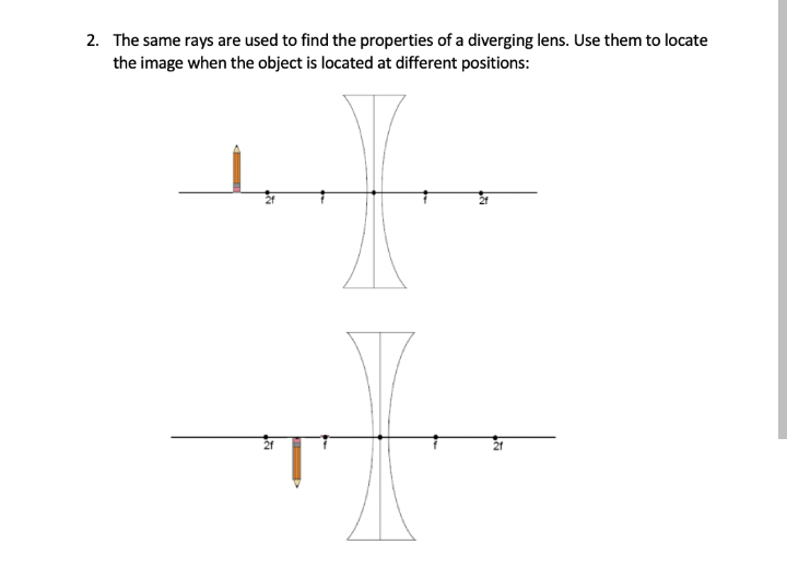 2. The same rays are used to find the properties of a diverging lens. Use them to locate
the image when the object is located at different positions:
21
