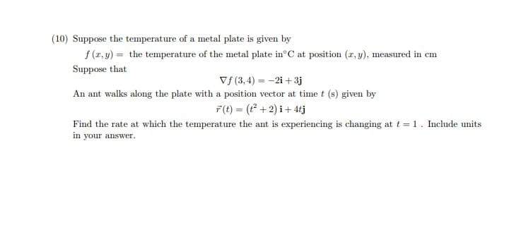 (10) Suppose the temperature of a metal plate is given by
f (r, y) = the temperature of the metal plate in°C at position (r, y), measured in cm
Suppose that
Vf (3, 4) = -2i +3j
An ant walks along the plate with a position vector at time t (s) given by
F(t) = ( + 2) i+ 4tj
Find the rate at which the temperature the ant is experiencing is changing at t = 1. Include units
in your answer.
