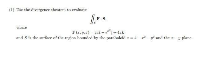 (1) Use the divergence theorem to evaluate
F.S,
where
F (r, y, 2) = zri – e*j+4zk
and S is the surface of the region bounded by the paraboloid z = 4 – r? – y? and the r-y plane.
