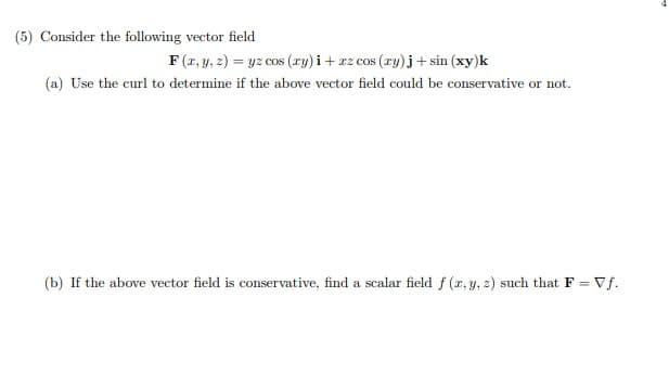 (5) Consider the following vector field
F (r, y, 2) = yz cos (ry) i+ rz cos (ry)j+ sin (xy)k
COS
(a) Use the curl to determine if the above vector field could be conservative or not.
(b) If the above vector field is conservative, find a scalar field f (r, y, 2) such that F = Vf.
