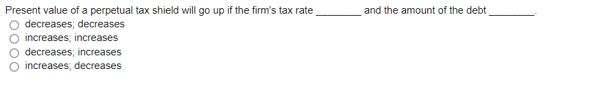 and the amount of the debt
Present value of a perpetual tax shield will go up if the firm's tax rate
decreases; decreases
increases; increases
decreases; increases
increases; decreases
