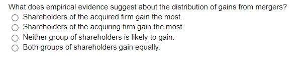 What does empirical evidence suggest about the distribution of gains from mergers?
Shareholders of the acquired firm gain the most.
Shareholders of the acquiring firm gain the most.
Neither group of shareholders is likely to gain.
Both groups of shareholders gain equally.
