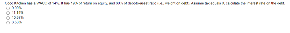 Coco Kitchen has a WACC of 14%. It has 19% of return on equity, and 60% of debt-to-asset ratio (i.e., weight on debt). Assume tax equals 0, calculate the interest rate on the debt.
O 9.90%
O 11.14%
O 10.67%
O 6.50%
