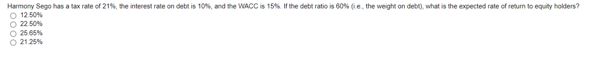 Harmony Sego has a tax rate of 21%, the interest rate on debt is 10%, and the WACC is 15%. If the debt ratio is 60% (i.e., the weight on debt), what is the expected rate of return to equity holders?
O 12.50%
O 22.50%
O 25.65%
O 21.25%
