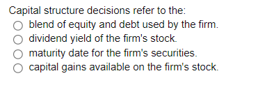 Capital structure decisions refer to the:
blend of equity and debt used by the firm.
dividend yield of the firm's stock.
maturity date for the firm's securities.
capital gains available on the firm's stock.
