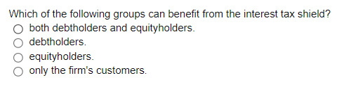 Which of the following groups can benefit from the interest tax shield?
both debtholders and equityholders.
debtholders.
equityholders.
only the firm's customers.
