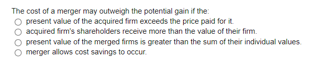The cost of a merger may outweigh the potential gain if the:
present value of the acquired firm exceeds the price paid for it.
acquired firm's shareholders receive more than the value of their firm.
present value of the merged firms is greater than the sum of their individual values.
merger allows cost savings to occur.
