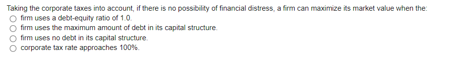 Taking the corporate taxes into account, if there is no possibility of financial distress, a firm can maximize its market value when the:
firm uses a debt-equity ratio of 1.0.
firm uses the maximum amount of debt in its capital structure.
firm uses no debt in its capital structure.
corporate tax rate approaches 100%.
