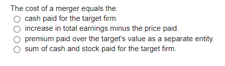 The cost of a merger equals the:
cash paid for the target firm.
increase in total earnings minus the price paid.
premium paid over the target's value as a separate entity.
sum of cash and stock paid for the target firm.
