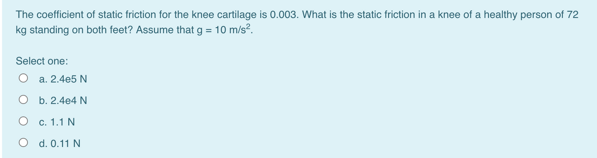 The coefficient of static friction for the knee cartilage is 0.003. What is the static friction in a knee of a healthy person of 72
kg standing on both feet? Assume that g = 10 m/s?.
Select one:
a. 2.4e5 N
O b. 2.4e4 N
c. 1.1 N
O d. 0.11 N
