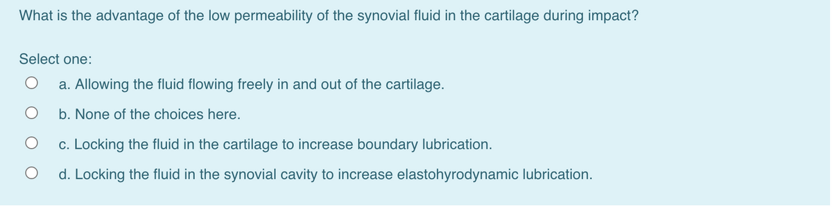 What is the advantage of the low permeability of the synovial fluid in the cartilage during impact?
Select one:
a. Allowing the fluid flowing freely in and out of the cartilage.
b. None of the choices here.
c. Locking the fluid in the cartilage to increase boundary lubrication.
d. Locking the fluid in the synovial cavity to increase elastohyrodynamic lubrication.
