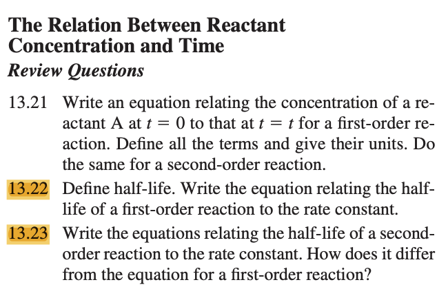 The Relation Between Reactant
Concentration and Time
Review Questions
13.21 Write an equation relating the concentration of a re-
actant A at t = 0 to that at t = t for a first-order re-
action. Define all the terms and give their units. Do
the same for a second-order reaction.
13.22 Define half-life. Write the equation relating the half-
life of a first-order reaction to the rate constant.
13.23
Write the equations relating the half-life of a second-
order reaction to the rate constant. How does it differ
from the equation for a first-order reaction?