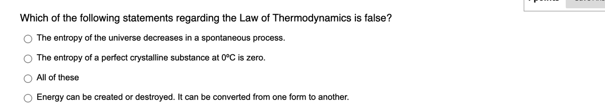 Which of the following statements regarding the Law of Thermodynamics is false?
The entropy of the universe decreases in a spontaneous process.
The entropy of a perfect crystalline substance at 0°C is zero.
All of these
Energy can be created or destroyed. It can be converted from one form to another.
