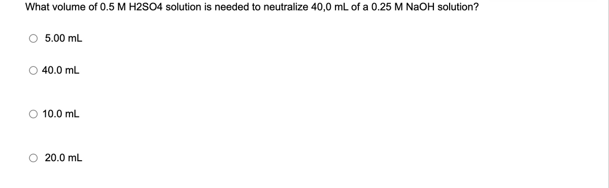 What volume of 0.5 M H2SO4 solution is needed to neutralize 40,0 mL of a 0.25 M NaOH solution?
5.00 mL
40.0 mL
10.0 mL
20.0 mL