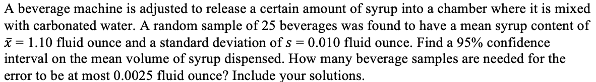 A beverage machine is adjusted to release a certain amount of syrup into a chamber where it is mixed
with carbonated water. A random sample of 25 beverages was found to have a mean syrup content of
x = 1.10 fluid ounce and a standard deviation of s = 0.010 fluid ounce. Find a 95% confidence
interval on the mean volume of syrup dispensed. How many beverage samples are needed for the
error to be at most 0.0025 fluid ounce? Include your solutions.
