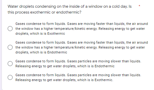 Water droplets condensing on the inside of a window on a cold day. Is
this process exothermic or endothermic?
Gases condense to form liquids. Gases are moving faster than liquids, the air around
the window has a higher temperature/kinetic energy. Releasing energy to get water
droplets, which is is Exothermic
Gases condense to form liquids. Gases are moving faster than liquids, the air around
the window has a higher temperature/kinetic energy. Releasing energy to get water
droplets, which is is Endothermic
Gases condense to form liquids. Gases particles are moving slower than liquids.
Releasing energy to get water droplets, which is is Endothermic
Gases condense to form liquids. Gases particles are moving slower than liquids.
Releasing energy to get water droplets, which is is Exothermic.