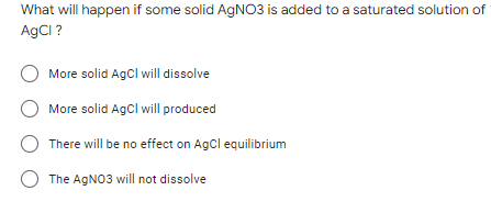 What will happen if some solid AgNO3 is added to a saturated solution of
AgCl ?
O More solid AgCl will dissolve
More solid AgCl will produced
There will be no effect on AgCl equilibrium
O The AgNO3 will not dissolve