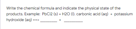 Write the chemical formula and indicate the physical state of the
products. Example: PbC12 (s) + H2O (I). carbonic acid (aq) + potassium
hydroxide (aq) ==>