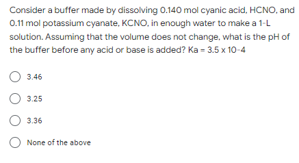 Consider a buffer made by dissolving 0.140 mol cyanic acid, HCNO, and
0.11 mol potassium cyanate, KCNO, in enough water to make a 1-L
solution. Assuming that the volume does not change, what is the pH of
the buffer before any acid or base is added? Ka = 3.5 x 10-4
O 3.46
O 3.25
3.36
O None of the above