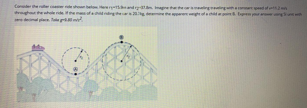 Consider the roller coaster ride shown below. Here r1=15.9rm and r2 37.8m. Imagine that the car is traveling traveling with a constant speed of v=11.2 m/s
throughout the whole ride. If the mass of a child riding the car is 20.7kg, determine the apparent weight of a child at point B. Express your answer using Sl unit with
zero decimal place. Take g-9.80 m/s.
(B)

