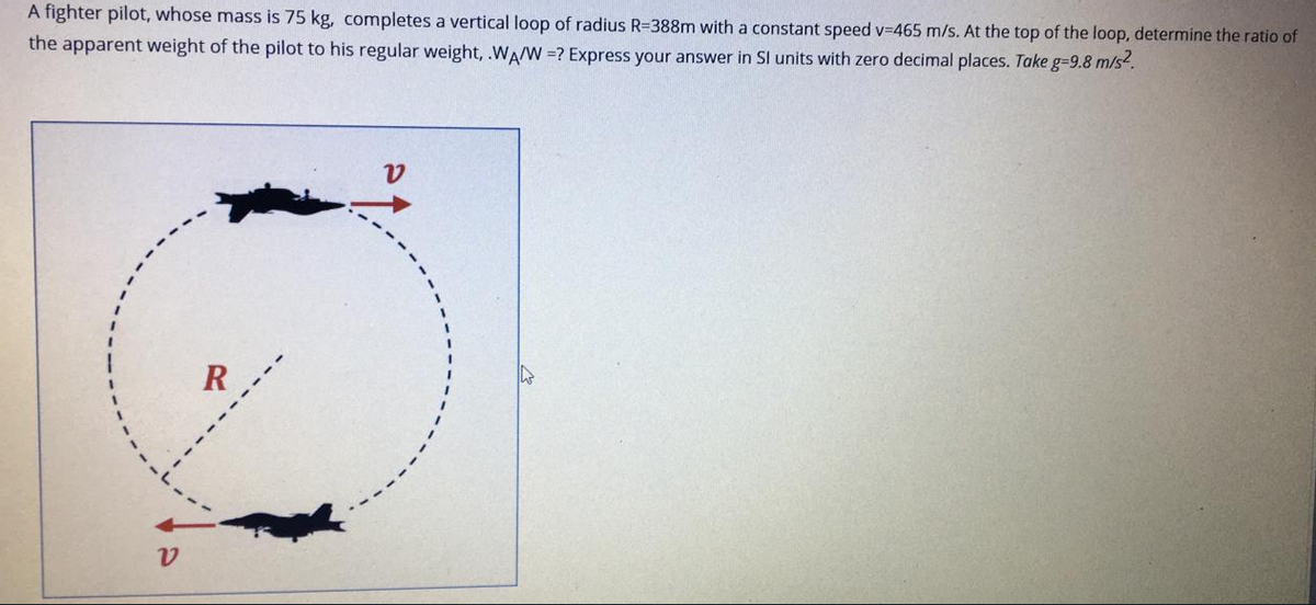 A fighter pilot, whose mass is 75 kg, completes a vertical loop of radius R=388m with a constant speed v=465 m/s. At the top of the loop, determine the ratio of
the apparent weight of the pilot to his regular weight, .WA/W =? Express your answer in Sl units with zero decimal places. Take g-9.8 m/s.
R ,
