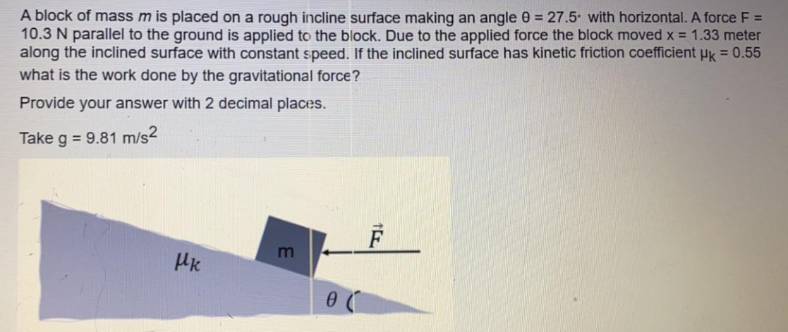 A block of mass m is placed on a rough incline surface making an angle 0 = 27.5 with horizontal. A force F =
10.3 N parallel to the ground is applied to the block. Due to the applied force the block moved x = 1.33 meter
along the inclined surface with constant speed. If the inclined surface has kinetic friction coefficient uk = 0.55
what is the work done by the gravitational force?
Provide your answer with 2 decimal places.
Take g = 9.81 m/s2
m
HK
