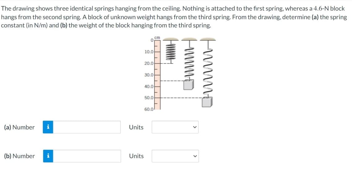 The drawing shows three identical springs hanging from the ceiling. Nothing is attached to the first spring, whereas a 4.6-N block
hangs from the second spring. A block of unknown weight hangs from the third spring. From the drawing, determine (a) the spring
constant (in N/m) and (b) the weight of the block hanging from the third spring.
(a) Number i
(b) Number i
Units
Units
10.0
"1
20.0
30.0
40.0
50.0
cm
60.0
CH
Humm