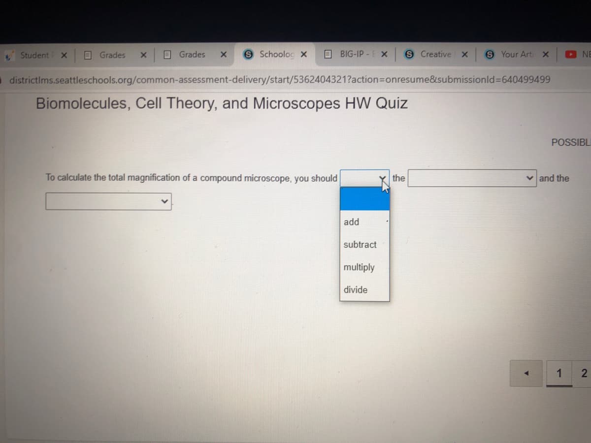 Student X
O Grades
O Grades
S Schoolog x
O BIG-IP-E x
S Creative
S Your Arti x
O NE
O districtIms.seattleschools.org/common-assessment-delivery/start/5362404321?action=Donresume&submissionld%3640499499
Biomolecules, Cell Theory, and Microscopes HW Quiz
POSSIBL
To calculate the total magnification of a compound microscope, you should
the
v and the
add
subtract
multiply
divide
