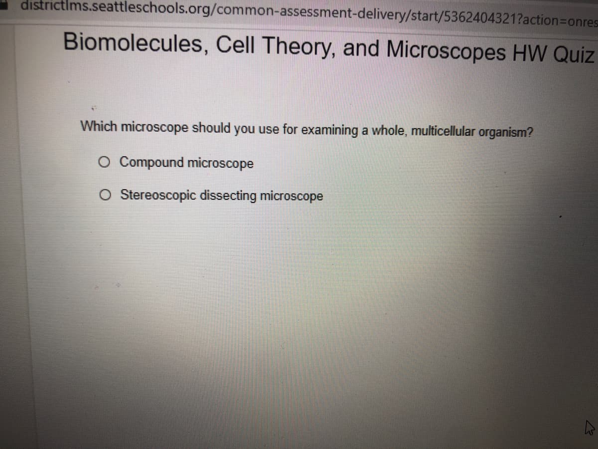 districtims.seattleschools.org/common-assessment-delivery/start/5362404321?action3Donres
Biomolecules, Cell Theory, and Microscopes HW Quiz
Which microscope should you use for examining a whole, multicellular organism?
Compound microscope
O Stereoscopic dissecting microscope
